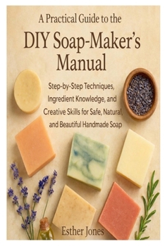 A Practical Guide to the DIY Soap-Maker’s Manual: Step-by-Step Techniques, Ingredient Knowledge, and Creative Skills for Safe, Natural, and Beautiful Handmade Soap