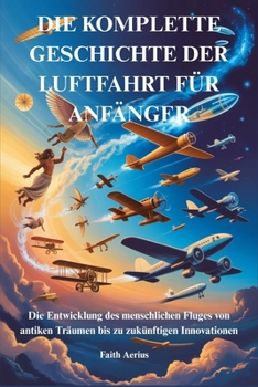 DIE KOMPLETTE GESCHICHTE DER LUFTFAHRT FÜR ANFÄNGER: Die Entwicklung des menschlichen Fluges von antiken Träumen bis zu zukünftigen Innovationen