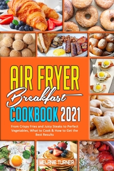 Air Fryer Breakfast Cookbook 2021: From Crispy Fries and Juicy Steaks to Perfect Vegetables, What to Cook & How to Get the Best Results