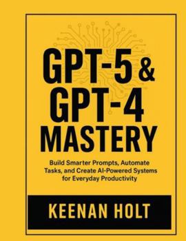 GPT-5 & GPT-4 MASTERY: Build Smarter Prompts, Automate Tasks, and Create AI-Powered Systems for Everyday Productivity