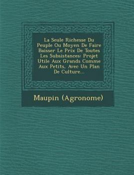 Paperback La Seule Richesse Du Peuple Ou Moyen de Faire Baisser Le Prix de Toutes Les Subsistances: Projet Utile Aux Grands Comme Aux Petits, Avec Un Plan de Cu [French] Book