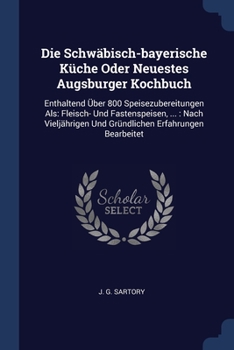Die Schwäbisch-bayerische Küche Oder Neuestes Augsburger Kochbuch: Enthaltend Über 800 Speisezubereitungen Als: Fleisch- Und Fastenspeisen, ...: Nach