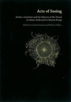 Acts Of Seeing: Artists, Scientists And The History Of The Visual   A Volume Dedicated To Martin Kemp