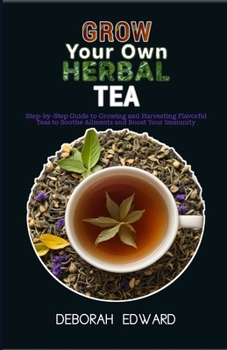 Grow Your Own Herbal Tea Garden: Step-by-Step Guide to Growing and Harvesting Flavorful Teas to Soothe Ailments and Boost Your Immunity