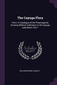Paperback The Cayuga Flora: Part I: A Catalogue of the Phaenogamia Growing Without Cultivation in the Cayuga Lake Basin, Part 1 Book