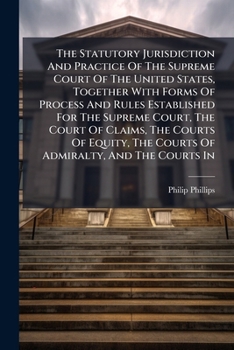 The Statutory Jurisdiction And Practice Of The Supreme Court Of The United States, Together With Forms Of Process And Rules Established For The ... The Courts Of Admiralty, And The Courts In...