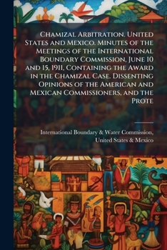 Chamizal Arbitration: United States And Mexico. Minutes Of The Meetings Of The International Boundary Commission, June 10 And 15, 1911, Containing The ... And Mexican Commissioners, And The...