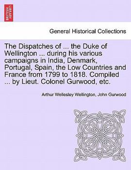 The Dispatches of ... the Duke of Wellington ... during his various campaigns in India, Denmark, Portugal, Spain, the Low Countries and France from ... Compiled ... by Lieut. Colonel Gurwood, etc.