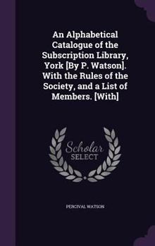 Hardcover An Alphabetical Catalogue of the Subscription Library, York [By P. Watson]. With the Rules of the Society, and a List of Members. [With] Book
