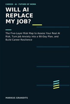 WILL AI REPLACE MY JOB?: The Five-Layer Risk Map to Assess Your Real AI Risk, Turn Job Anxiety into a 90-Day Plan, and Build Career Resilience