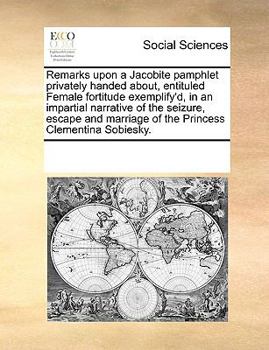 Remarks upon a Jacobite pamphlet privately handed about, entituled Female fortitude exemplify'd, in an impartial narrative of the seizure, escape and marriage of the Princess Clementina Sobiesky.