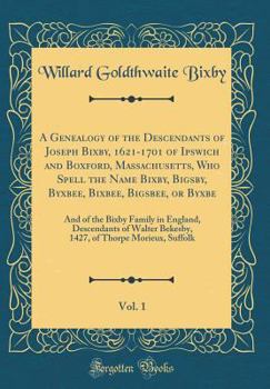 A Genealogy of the Descendants of Joseph Bixby, 1621-1701 of Ipswich and Boxford, Massachusetts, Who Spell the Name Bixby, Bigsby, Byxbee, Bixbee, Bigsbee, or Byxbe, Vol. 1: And of the Bixby Family in