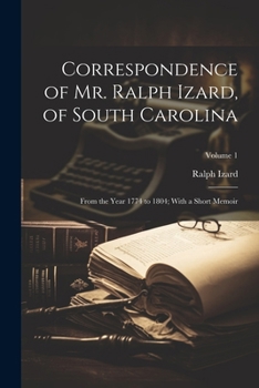 Correspondence of Mr. Ralph Izard, of South Carolina: From the Year 1774 to 1804; With a Short Memoir; Volume 1