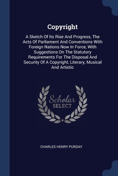 Copyright: A Sketch Of Its Rise And Progress, The Acts Of Parliament And Conventions With Foreign Nations Now In Force, With Suggestions On The ... A Copyright, Literary, Musical And Artistic