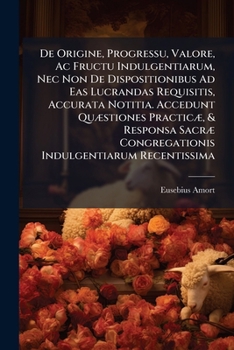De Origine, Progressu, Valore, Ac Fructu Indulgentiarum, Nec Non De Dispositionibus Ad Eas Lucrandas Requisitis, Accurata Notitia. Accedunt Quæstiones ... Congregationis Indulgentiarum Recentissima...