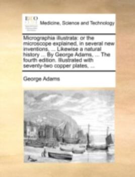 Micrographia illustrata: or the microscope explained, in several new inventions, ... Likewise a natural history ... By George Adams, ... The fourth ... with seventy-two copper plates, ...