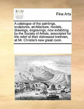 A catalogue of the paintings, sculptures, architecture, models, drawings, engravings, now exhibiting by the Society of Artists, associated for the ... brethren, at Mr. Christie's new great room.