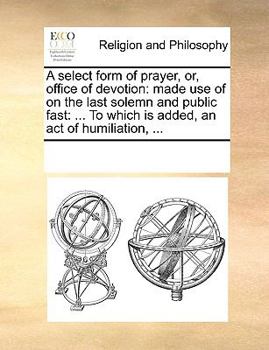 Paperback A Select Form of Prayer, Or, Office of Devotion: Made Use of on the Last Solemn and Public Fast: ... to Which Is Added, an Act of Humiliation, ... Book