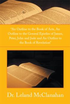 An Outline to the Book of Acts, an Outline to the General Epistles of James, Peter, John and Jude and an Outline to the Book of Revelation