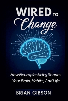 Wired To Change How Neuroplasticity Shapes Your Brain, Habits, And Life