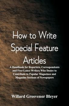 How To Write Special Feature Articles: A Handbook for Reporters, Correspondents and Free-Lance Writers Who Desire to Contribute to Popular Magazines and Magazine Sections of Newspapers