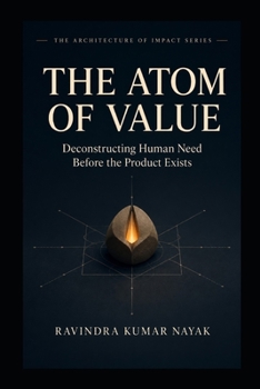 The Atom of Value: Deconstructing Human Need Before the Product Exist (The Architecture of Impact Series :The First-Principles Blueprint for Building Worlds, Markets, and Empires from Scratch)