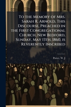 To the Memory of Mrs. Sarah R. Arnold, This Discourse, Preached in the First Congregational Church, New Bedford, Sunday, May 13th, 1860, Is Reverently Inscribed