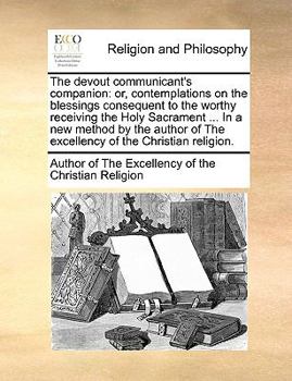 The devout communicant's companion: or, contemplations on the blessings consequent to the worthy receiving the Holy Sacrament ... In a new method by ... of The excellency of the Christian religion.