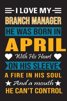 I Love My Branch Manager He Was Born In April With His Heart On His Sleeve A Fire In His Soul And A Mouth He Can’t Control: Branch Manager Birthday journal, Best Gift for Man and Women