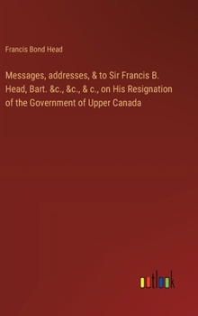 Hardcover Messages, addresses, & to Sir Francis B. Head, Bart. &c., &c., & c., on His Resignation of the Government of Upper Canada Book