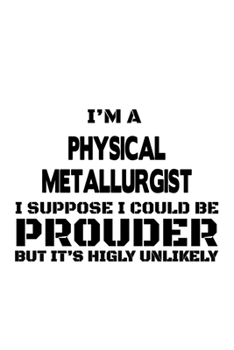Paperback I'm A Physical Metallurgist I Suppose I Could Be Prouder But It's Highly Unlikely: Funny Physical Metallurgist Notebook, Journal Gift, Diary, Doodle G Book