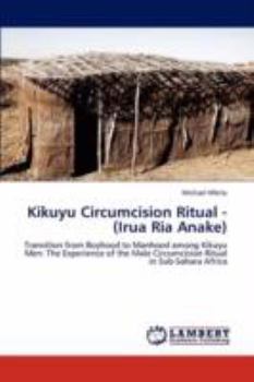 Kikuyu Circumcision Ritual - (Irua Ria Anake): Transition from Boyhood to Manhood among Kikuyu Men: The Experience of the Male Circumcision Ritual in Sub-Sahara Africa