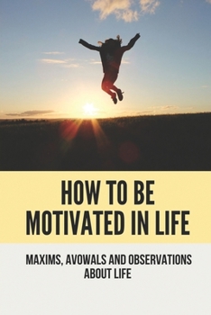 How To Be Motivated In Life: Maxims, Avowals And Observations About Life: Being Motivated
