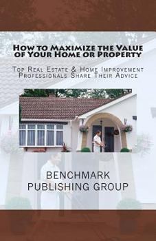 Paperback How to Maximize the Value of Your Home or Property: Top Real Estate & Home Improvement Professionals Share Their Advice Book