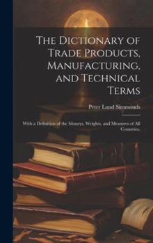 Hardcover The Dictionary of Trade Products, Manufacturing, and Technical Terms: With a Definition of the Moneys, Weights, and Measures of All Countries, Book