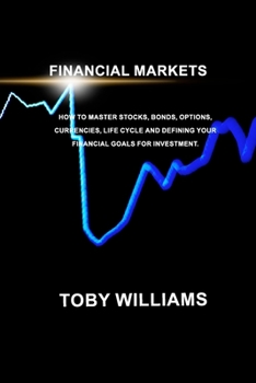 FINANCIAL MARKETS The Ultimate Beginners Guide: How To Master Stocks, Bonds, Options, Currencies, Life Cycle and Defining your Financial Goals for Investment.