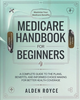Medicare Handbook For Beginners: A Complete Guide to the Plans, Benefits, and Informed Choice Making for Better Health Coverage