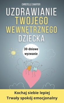 Uzdrawianie wewnetrznego dziecka: Odzyskaj pewnosc siebie i pokonaj lek w 30 dni: Ulecz emocjonalne rany, dbajac o swoje wewnetrzne dziecko i rozwijajac inteligencje emocjonalna (Polish Edition)