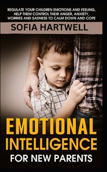 EMOTIONAL INTELLIGENCE FOR NEW PARENTS: Regulate Your Children Emotions and Feeling, Help Them Control Their Anger, Anxiety, Worries and Sadness to Calm Down and Cope