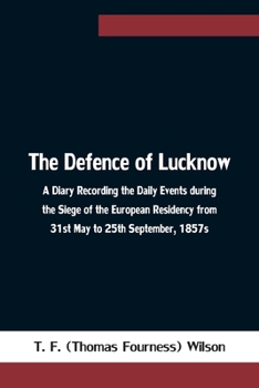 The Defence of Lucknow: A Diary, Recording the Daily Events During the Siege of European Residency, from 31St May to 25Th September, 1857