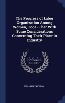 The Progress of Labor Organization Among Women, Toge- Ther with Some Considerations Concerning Their Place in Industry