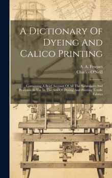 Hardcover A Dictionary Of Dyeing And Calico Printing: Containing A Brief Account Of All The Substances And Processes In Use In The Arts Of Dyeing And Printing T Book