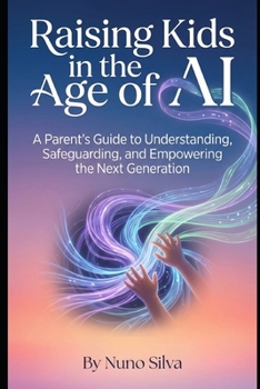 Raising Kids in the Age of AI: A Parent's Guide to Understanding, Safeguarding, and Empowering the Next Generation