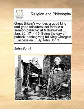 Great Britain's wonder, a good king and good ministers: set forth in a sermon preach'd at Milburn-Port ... Jan. 20. 1714-15. Being the day of publick ... George's ... accession ... By John Sprint.