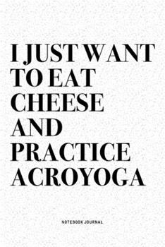 I Just Want To Eat Cheese And Practice Acroyoga: A 6x9 Inch Notebook Journal Diary With A Bold Text Font Slogan On A Matte Cover and 120 Blank Lined Pages Makes A Great Alternative To A Card