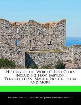 History of the World's Lost Cities Including Troy, Babylon, Tenochtitlan, MacHu Picchu, Petra and More