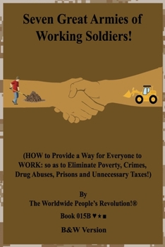 Seven Great Armies of Working Soldiers!: (HOW to Provide a Way for Everyone to WORK: so as to Eliminate Poverty, Crimes, Drug Abuses, Prisons and Unnecessary Taxes!)