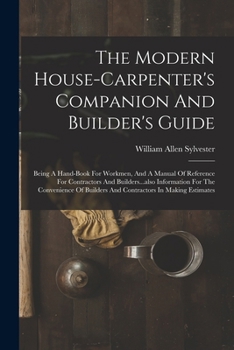 The Modern House-carpenter's Companion And Builder's Guide: Being A Hand-book For Workmen, And A Manual Of Reference For Contractors And ... Builders And Contractors In Making Estimates