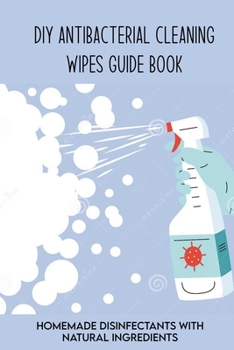 DIY Antibacterial Cleaning Wipes Guide Book: Homemade Disinfectants With Natural Ingredients: Homemade Disinfectant Spray And Hand Sanitizer