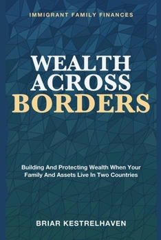 Wealth Across Borders: Immigrant Family Finances - Building and Protecting Wealth When Your Family and Assets Live in Two Countries